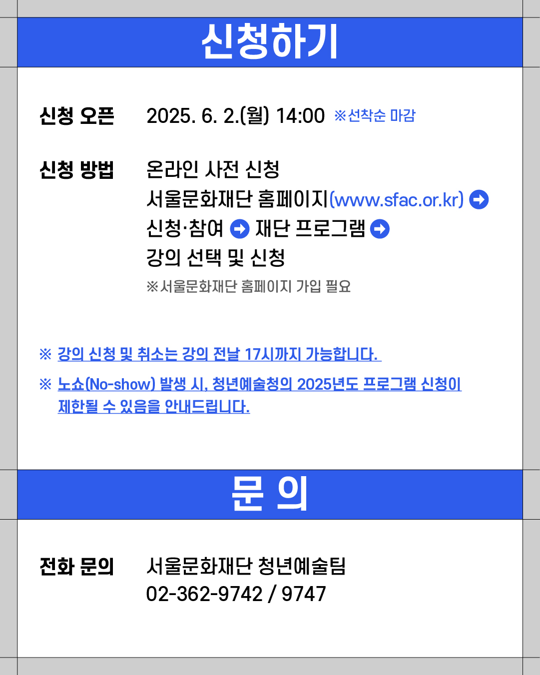 신청하기

신청 오픈 2025. 6. 2.(월) 14:00 ※ 선착순 마감

신청 방법 온라인 사전 신청

서울문화재단 홈페이지 www.sfac.or.kr
신청·참여 ➜ 재단 프로그램 ➜ 강의 선택 및 신청
※ 서울문화재단 홈페이지 가입 필요

※ 강의 신청 및 취소는 강의 전날 17시까지 가능합니다.
※ 노쇼(No-show) 발생 시, 청년예술청의 2025년도 프로그램 신청이 제한될 수 있음을 안내드립니다.

문의 
서울문화재단 청년예술팀 02-362-9742 / 9747