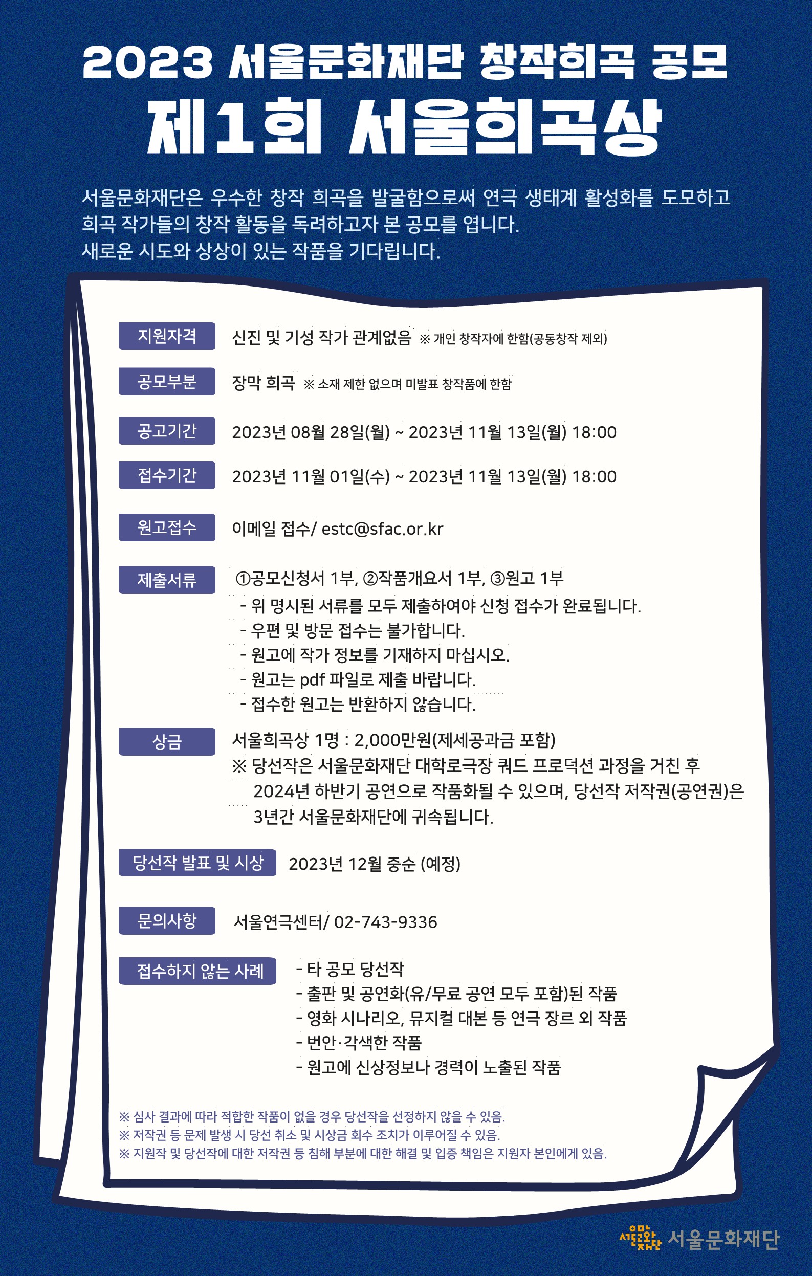 지원자격: 신진 및 기성 작가 관계없음  ※ 개인 창작자에 한함(공동창작 제외)  공모부문: 장막 희곡  ※ 소재 제한 없으며 미발표 창작품에 한함  공고기간: 2023년 8월 28일(월) ~ 2023년 11월 13일(월) 18:00  접수기간: 2023년 11월 1일(수) ~ 2023년 11월 13일(월) 18:00  원고접수: 이메일 접수/ estc@sfac.or.kr  제출서류: ①공모신청서 1부, ②작품개요서 1부, ③원고 1부  - 위 명시된 서류를 모두 제출하여야 신청 접수가 완료됩니다.  - 우편 및 방문 접수는 불가합니다.  - 원고에 작가 정보를 기재하지 마십시오.  - 원고는 pdf 파일로 제출 바랍니다.  - 접수한 원고는 반환하지 않습니다.  상금: 서울희곡상 1명 2,000만원(제세공과금 포함)  ※ 당선작은  서울문화재단  대학로극장  쿼드  프로덕션  과정을  거친  후  2024년  하반기  공연으로 작품화될  수  있으며,  당선작 저작권(공연권)은 3년간 서울문화재단에 귀속됩니다.  당선작 발표 및 시상: 2023년 12월 중순(예정)  문의사항: 서울연극센터/ 02-743-9336   접수하지 않는 사례  타 공모 당선작  출판 및 공연화(유/무료 공연 모두 포함)된 작품  영화 시나리오, 뮤지컬 대본 등 연극 장르 외 작품  번안·각색한 작품  원고에 신상정보나 경력이 노출된 작품  심사 결과에 따라 적합한 작품이 없을 경우 당선작을 선정하지 않을 수 있음.  저작권 등 문제 발생 시 당선 취소 및 시상금 회수 조치가 이루어질 수 있음.  지원작 및 당선작에 대한 저작권 등 침해 부분에 대한 해결 및 입증 책임은 지원자 본인에게 있음.