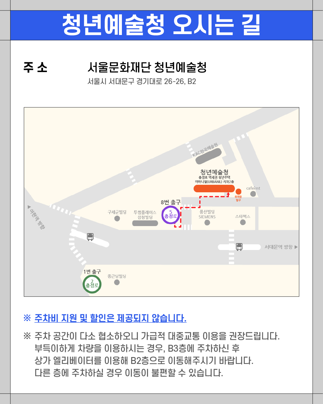 ### 청년예술청 오시는 길
**주소**
서울문화재단 청년예술청
서울시 서대문구 경기대로 26-26, B2
---
※ **주차비 지원 및 할인은 제공되지 않습니다.**
※ 주차 공간이 다소 협소하오니 가급적 대중교통 이용을 권장드립니다.
부득이하게 차량을 이용하시는 경우, B3층에 주차하신 후
상가 엘리베이터를 이용해 B2층으로 이동해주시기 바랍니다.
다른 층에 주차하실 경우 이동이 불편할 수 있습니다.