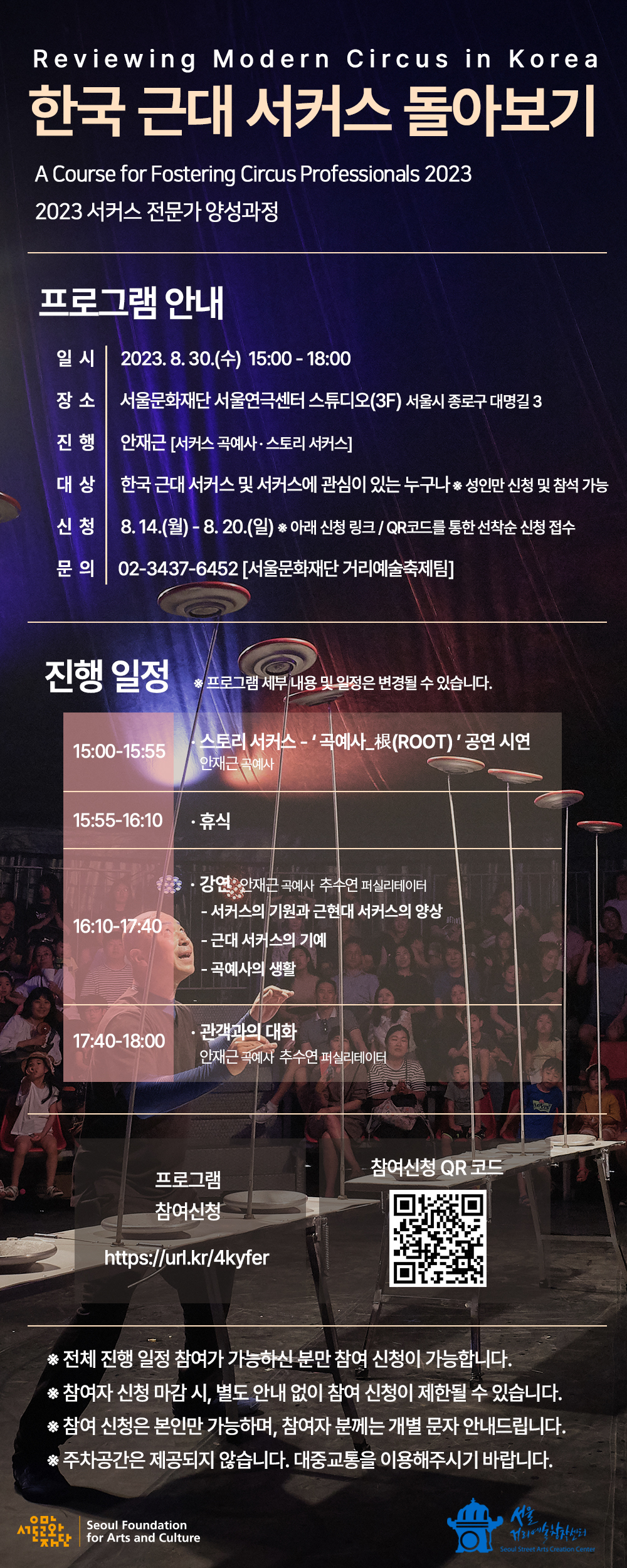 일시: 2023. 08. 30.(수) 15:00 - 18:00  ？ 장소: 서울문화재단 서울연극센터 스튜디오(3F) 서울시 종로구 대명길 3  진행: 안재근 [서커스 곡예사 · 스토리 서커스]  대상: 한국 근대 서커스 및 서커스에 관심이 있는 누구나 ※ 성인만 신청 및 참석 가능  신청기간: 08. 14.(월) ~ 08. 20.(일) 신청방법: 아래 신청 링크 또는 이미지 속 QR코드를 통한 선착순 신청 접수  문의: 02-3437-6452 [서울문화재단 거리예술축제팀] ※ 전체 진행 일정 참여가 가능하신 분만 참여 신청이 가능합니다.  ※ 참여자 신청 마감 시, 별도 안내 없이 참여 신청이 제한될 수 있습니다.  ※ 참여 신청은 본인만 가능하며, 참여자 분께는 개별 문자 안내드립니다.  ※ 주차공간은 제공되지 않습니다. 대중교통을 이용해주시기 바랍니다.   