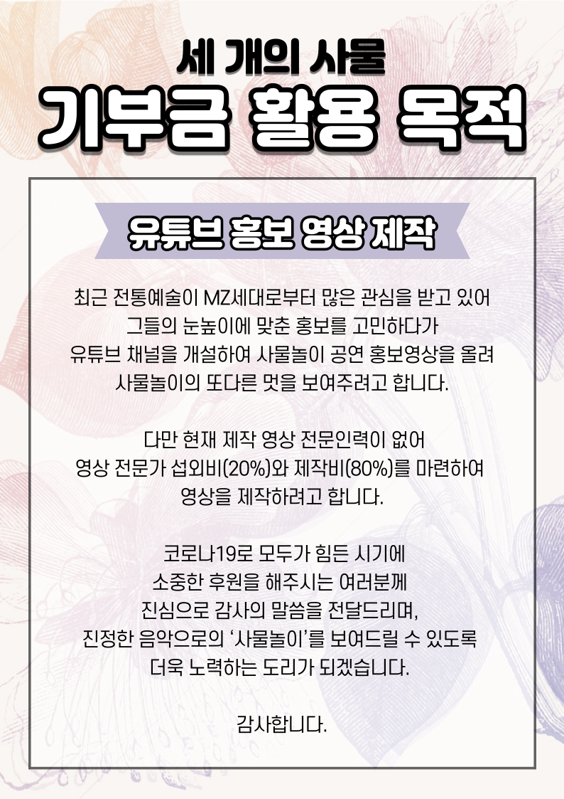 기부금 활용 목적 전통예술과 연희가 최근 MZ세대로부터 많은 관심을 받고 있는 상황에서 고품격 사물놀이 공연을 통해 사물놀이의 또 다른 모습을 보여주고자 유튜브 채널을 개설하고 홍보영상을 올리기로 하였습니다.   다만 현재 제작 영상 전문인력이 없어 영상 전문가 섭외비(30%)와 제작비(70%)를 마련하여 영상을 제작하려고 합니다.